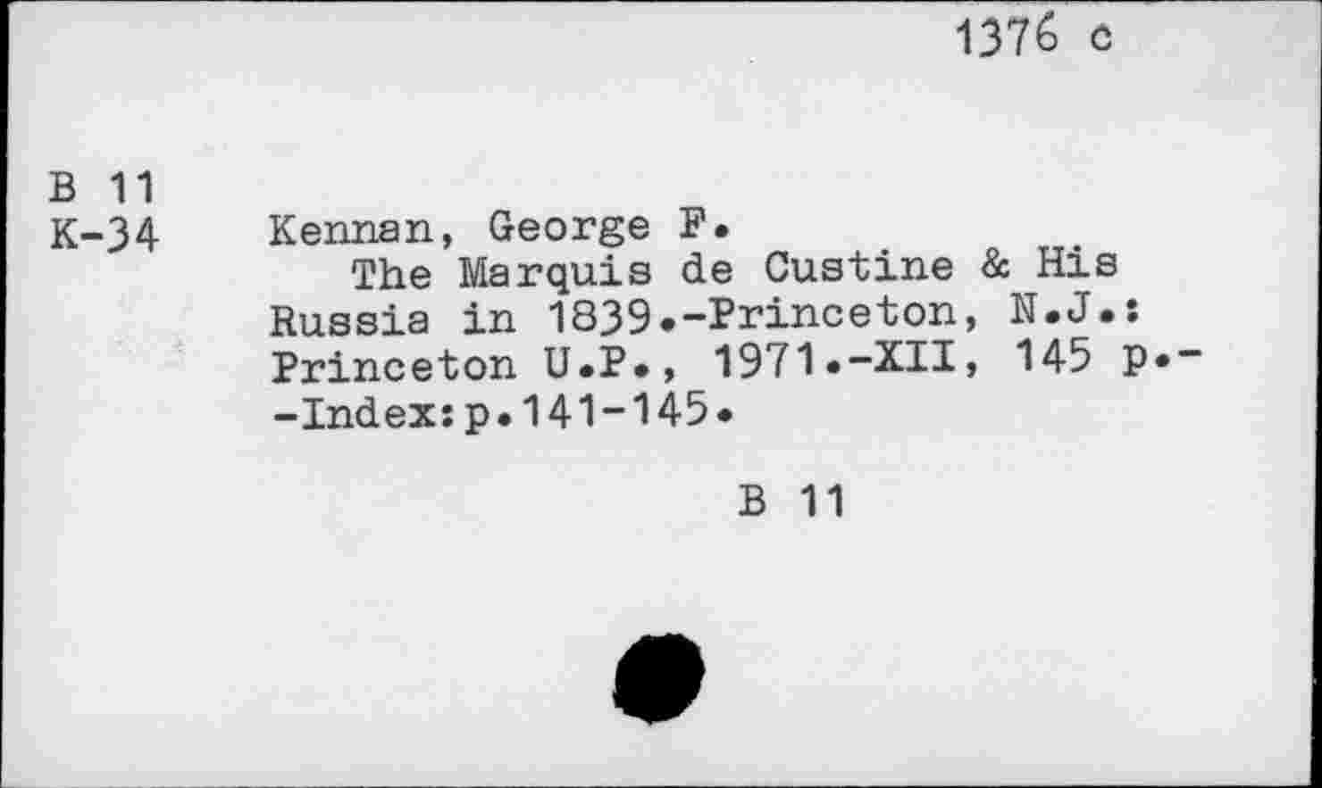 ﻿1376 o
B 11
K-34 Kennan, George F.
The Marquis de Gustine & His Russia in 1839.-Princeton, N.J.: Princeton U.P., 1971.-XII, 145 p._ -Index:p.141-145.
B 11